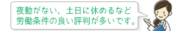 夜勤がない、土日に休めるなど、労働条件の良い評判が多いです。