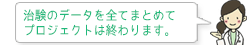 治験のデータを全てまとめてプロジェクトは終わります。